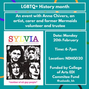LGBTQ+ History Month - An event with Anna Chivers, an artist, carer and former Mermaids volunteer and trustee. - Date of event - Monday 20th February 6-7pm - Location NDH0020 - Funded by College of Arts EDI committee fund. Image of Sylvia zine and "mother of all gay people"