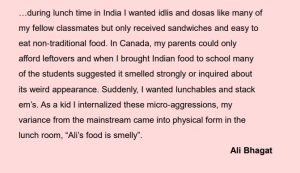 …during lunch time in India I wanted idlis and dosas like many of my fellow classmates but only received sandwiches and easy to eat non‐traditional food. In Canada, my parents could only afford leftovers and when I brought Indian food to school many of the students suggested it smelled strongly or inquired about its weird appearance. Suddenly, I wanted lunchables and stack em’s. As a kid I internalized these micro‐aggressions, my variance from the mainstream came into physical form in the lunch room, “Ali’s food is smelly”