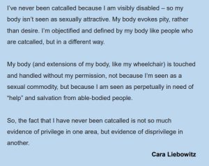 I’ve never been catcalled because I am visibly disabled – so my body isn’t seen as sexually attractive. My body evokes pity, rather than desire. I’m objectified and defined by my body like people who are catcalled, but in a different way. My body (and extensions of my body, like my wheelchair) is touched and handled without my permission, not because I’m seen as a sexual commodity, but because I am seen as perpetually in need of “help” and salvation from able‐bodied people. So, the fact that I have never been catcalled is not so much evidence of privilege in one area, but evidence of disprivilege in another. Cara Liebowitz